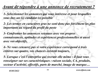 05/05/2022 www.tifawt.com
99
Avant de répondre à une annonce de recrutement ?
1- Sélectionner les annonces qui vous intéresse et pour lesquelles
vous êtes un (e) candidat (e) possible
2- Les termes en caractères gras ne sont donc pas forcément les plus
importants au regard du profil du poste
3- Confronter les annonces retenues avec vos propres
connaissances, aptitudes et expériences professionnelles et aussi
avec vos objectifs,
4- Ne vous censurez pas si votre expérience correspond à trois
critères sur quatre, vos chances existent toujours,
5- Lorsque c’est l’entreprise qui recrute elle même : il faut vous
renseigner sur ses caractéristiques : raison sociale, CA, produits,
secteur d’activité, effectifs, parts de marché, image de marque…
 