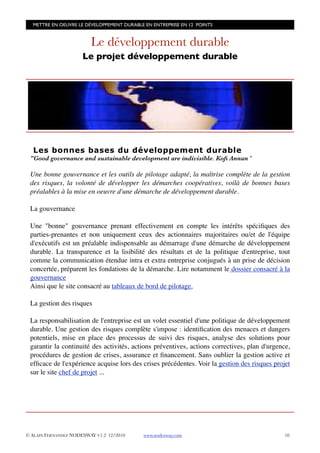 METTRE EN OEUVRE LE DÉVELOPPEMENT DURABLE EN ENTREPRISE EN 12 POINTS


                         Le développement durable
                      Le projet développement durable




  Les bonnes bases du développement durable
 "Good governance and sustainable development are indivisible. Koﬁ Annan "

 Une bonne gouvernance et les outils de pilotage adapté, la maîtrise complète de la gestion
 des risques, la volonté de développer les démarches coopératives, voilà de bonnes bases
 préalables à la mise en oeuvre d'une démarche de développement durable.

 La gouvernance

 Une "bonne" gouvernance prenant effectivement en compte les intérêts spéciﬁques des
 parties-prenantes et non uniquement ceux des actionnaires majoritaires ou/et de l'équipe
 d'exécutifs est un préalable indispensable au démarrage d'une démarche de développement
 durable. La transparence et la lisibilité des résultats et de la politique d'entreprise, tout
 comme la communication étendue intra et extra entreprise conjugués à un prise de décision
 concertée, préparent les fondations de la démarche. Lire notamment le dossier consacré à la
 gouvernance
 Ainsi que le site consacré au tableaux de bord de pilotage.

 La gestion des risques

 La responsabilisation de l'entreprise est un volet essentiel d'une politique de développement
 durable. Une gestion des risques complète s'impose : identiﬁcation des menaces et dangers
 potentiels, mise en place des processus de suivi des risques, analyse des solutions pour
 garantir la continuité des activités, actions préventives, actions correctives, plan d'urgence,
 procédures de gestion de crises, assurance et ﬁnancement. Sans oublier la gestion active et
 efﬁcace de l'expérience acquise lors des crises précédentes. Voir la gestion des risques projet
 sur le site chef de projet ...




© ALAIN FERNANDEZ NODESWAY V1.2 12/2010    www.nodesway.com
                                  10
 