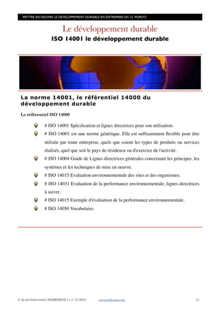 METTRE EN OEUVRE LE DÉVELOPPEMENT DURABLE EN ENTREPRISE EN 12 POINTS


                           Le développement durable
                   ISO 14001 le développement durable




 La norme 14001, le référentiel 14000 du
 développement durable

 Le référentiel ISO 14000

               # ISO 14001 Spéciﬁcation et lignes directrices pour son utilisation.
               # ISO 14001 est une norme générique. Elle est sufﬁsamment ﬂexible pour être
               utilisée par toute entreprise, quels que soient les types de produits ou services
               réalisés, quel que soit le pays de résidence ou d'exercice de l'activité.
               # ISO 14004 Guide de Lignes directrices générales concernant les principes, les
               systèmes et les techniques de mise en oeuvre.
               # ISO 14015 Evaluation environnementale des sites et des organismes.
               # ISO 14031 Evaluation de la performance environnementale, lignes directrices
               à suivre.
               # ISO 14015 Exemple d'évaluation de la performance environnementale.
               # ISO 14050 Vocabulaire.




© ALAIN FERNANDEZ NODESWAY V1.2 12/2010     www.nodesway.com
                                 13
 