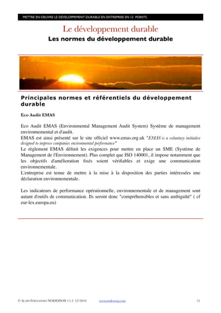 METTRE EN OEUVRE LE DÉVELOPPEMENT DURABLE EN ENTREPRISE EN 12 POINTS


                         Le développement durable
                 Les normes du développement durable




 Principales normes et référentiels du développement
 durable

 Eco Audit EMAS

 Eco Audit EMAS (Environmental Management Audit System) Système de management
 environnemental et d'audit.
 EMAS est ainsi présenté sur le site ofﬁciel www.emas.org.uk "EMAS is a voluntary initiative
 designed to improve companies environmental performance"
 Le règlement EMAS déﬁnit les exigences pour mettre en place un SME (Système de
 Management de l'Environnement). Plus complet que ISO 140001, il impose notamment que
 les objectifs d'amélioration ﬁxés soient vériﬁables et exige une communication
 environnementale.
 L'entreprise est tenue de mettre à la mise à la disposition des parties intéressées une
 déclaration environnementale.

 Les indicateurs de performance opérationnelle, environnementale et de management sont
 autant d'outils de communication. Ils seront donc "compréhensibles et sans ambiguïté" ( cf
 eur-lex.europa.eu)




© ALAIN FERNANDEZ NODESWAY V1.2 12/2010    www.nodesway.com
                              15
 