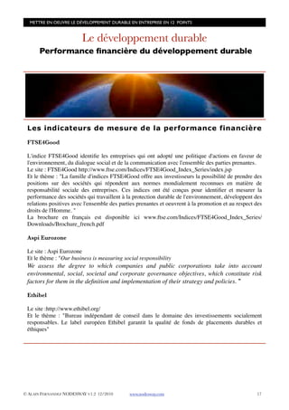 METTRE EN OEUVRE LE DÉVELOPPEMENT DURABLE EN ENTREPRISE EN 12 POINTS


                         Le développement durable
      Performance ﬁnancière du développement durable




 Les indicateurs de mesure de la performance financière

 FTSE4Good

 L'indice FTSE4Good identiﬁe les entreprises qui ont adopté une politique d'actions en faveur de
 l'environnement, du dialogue social et de la communication avec l'ensemble des parties prenantes.
 Le site : FTSE4Good http://www.ftse.com/Indices/FTSE4Good_Index_Series/index.jsp
 Et le thème : "La famille d'indices FTSE4Good offre aux investisseurs la possibilité de prendre des
 positions sur des sociétés qui répondent aux normes mondialement reconnues en matière de
 responsabilité sociale des entreprises. Ces indices ont été conçus pour identiﬁer et mesurer la
 performance des sociétés qui travaillent à la protection durable de l'environnement, développent des
 relations positives avec l'ensemble des parties prenantes et oeuvrent à la promotion et au respect des
 droits de l'Homme. "
 La brochure en français est disponible ici www.ftse.com/Indices/FTSE4Good_Index_Series/
 Downloads/Brochure_french.pdf

 Aspi Eurozone

 Le site : Aspi Eurozone
 Et le thème : "Our business is measuring social responsibility
 We assess the degree to which companies and public corporations take into account
 environmental, social, societal and corporate governance objectives, which constitute risk
 factors for them in the deﬁnition and implementation of their strategy and policies. "

 Ethibel

 Le site :http://www.ethibel.org/
 Et le thème : "Bureau indépendant de conseil dans le domaine des investissements socialement
 responsables. Le label européen Ethibel garantit la qualité de fonds de placements durables et
 éthiques"




© ALAIN FERNANDEZ NODESWAY V1.2 12/2010      www.nodesway.com
                                      17
 
