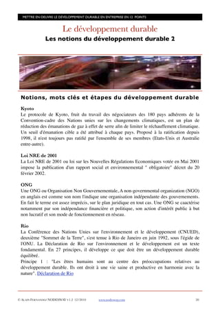METTRE EN OEUVRE LE DÉVELOPPEMENT DURABLE EN ENTREPRISE EN 12 POINTS


                         Le développement durable
               Les notions du développement durable 2




 Notions, mots clés et étapes du développement durable

 Kyoto
 Le protocole de Kyoto, fruit du travail des négociateurs des 180 pays adhérents de la
 Convention-cadre des Nations unies sur les changements climatiques, est un plan de
 réduction des émanations de gaz à effet de serre aﬁn de limiter le réchauffement climatique.
 Un seuil d'émanation cible a été attribué à chaque pays. Proposé à la ratiﬁcation depuis
 1998, il n'est toujours pas ratiﬁé par l'ensemble de ses membres (Etats-Unis et Australie
 entre-autre).

 Loi NRE de 2001
 La Loi NRE de 2001 ou loi sur les Nouvelles Régulations Economiques votée en Mai 2001
 impose la publication d'un rapport social et environnemental " obligatoire" décret du 20
 février 2002.

 ONG
 Une ONG ou Organisation Non Gouvernementale, A non-governmental organization (NGO)
 en anglais est comme son nom l'indique une organisation indépendante des gouvernements.
 En fait le terme est assez imprécis, sur le plan juridique en tout cas. Une ONG se caactérise
 notamment par son indépendance ﬁnancière et politique, son action d'intérêt public à but
 non lucratif et son mode de fonctionnement en réseau.

 Rio
 La Conférence des Nations Unies sur l'environnement et le développement (CNUED),
 deuxième "Sommet de la Terre", s'est tenue à Rio de Janeiro en juin 1992, sous l'égide de
 l'ONU. La Déclaration de Rio sur l'environnement et le développement est un texte
 fondamental. En 27 principes, il développe ce que doit être un développement durable
 équilibré.
 Principe 1 : "Les êtres humains sont au centre des préoccupations relatives au
 développement durable. Ils ont droit à une vie saine et productive en harmonie avec la
 nature". Déclaration de Rio




© ALAIN FERNANDEZ NODESWAY V1.2 12/2010    www.nodesway.com
                                20
 
