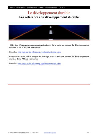 METTRE EN OEUVRE LE DÉVELOPPEMENT DURABLE EN ENTREPRISE EN 12 POINTS


                         Le développement durable
              Les références du développement durable




  Sélection d’ouvrages à propos du principe et de la mise en oeuvre du développement
 durable et de la RSE en entreprise

 Consultez cette page du site piloter.org, régulièrement mise à jour

 Sélection de sites web à propos du principe et de la mise en oeuvre du développement
 durable de la RSE en entreprise

 Consultez cette page du site piloter.org, régulièrement mise à jour




© ALAIN FERNANDEZ NODESWAY V1.2 12/2010      www.nodesway.com
                     22
 