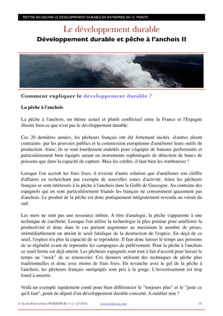 METTRE EN OEUVRE LE DÉVELOPPEMENT DURABLE EN ENTREPRISE EN 12 POINTS


                         Le développement durable
          Développement durable et pêche à l'anchois II




 Comment expliquer le développement durable ?

 La pêche à l'anchois

 La pêche à l'anchois, un thème actuel et plutôt conﬂictuel entre la France et l'Espagne
 illustre bien ce que n'est pas le développement durable.

 Ces 20 dernières années, les pêcheurs français ont été fortement incités -d'autres diront
 contraints- par les pouvoirs publics et la commission européenne d'améliorer leurs outils de
 production. Ainsi, ils se sont lourdement endettés pour s'équiper de bateaux performants et
 particulièrement bien équipés autant en instruments sophistiqués de détection de bancs de
 poissons que dans la capacité de capture. Mais les crédits, il faut bien les rembourser !

 Lorsque l'on accroît les frais ﬁxes, il n'existe d'autre solution que d'améliorer son chiffre
 d'affaires en recherchant par exemple de nouvelles zones d'activité. Ainsi les pêcheurs
 français se sont intéressés à la pêche à l'anchois dans le Golfe de Gascogne. Au contraire des
 espagnols qui en sont particulièrement friands les français ne consomment quasiment pas
 d'anchois. Le produit de la pêche est donc pratiquement intégralement revendu au voisin du
 sud.

 Les mers ne sont pas une ressource inﬁnie. A titre d'analogie, la pêche s'apparente à une
 technique de cueillette. Lorsque l'on utilise la technologie la plus pointue pour améliorer la
 productivité et donc dans le cas présent augmenter au maximum le nombre de prises,
 irrémédiablement on atteint le seuil fatidique de la destruction de l'espèce. En deçà de ce
 seuil, l'espèce n'a plus la capacité de se reproduire. Il faut donc laisser le temps aux poissons
 de se régénéré avant de reprendre les campagnes de prélèvement. Pour la pêche à l'anchois
 ce seuil limite est déjà atteint. Les pêcheurs espagnols sont tout à fait d'accord pour laisser le
 temps au "stock" de se renouveler. Ces derniers utilisent des techniques de pêche plus
 traditionnelles et donc avec moins de frais ﬁxes. En revanche avec le gel de la pêche à
 l'anchois, les pêcheurs français suréquipés sont pris à la gorge. L'investissement est trop
 lourd à amortir.

 Voilà un exemple rapidement conté pour bien différencier le "toujours plus" et le "juste ce
 qu'il faut", point de départ d'un développement durable concerté. A méditer non ?

© ALAIN FERNANDEZ NODESWAY V1.2 12/2010    www.nodesway.com
                                    24
 
