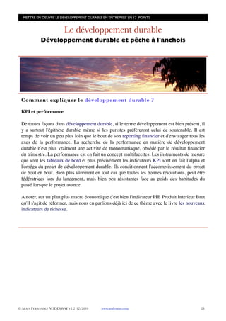 METTRE EN OEUVRE LE DÉVELOPPEMENT DURABLE EN ENTREPRISE EN 12 POINTS


                         Le développement durable
            Développement durable et pêche à l'anchois




 Comment expliquer le développement durable ?

 KPI et performance

 De toutes façons dans développement durable, si le terme développement est bien présent, il
 y a surtout l'épithète durable même si les puristes préfèreront celui de soutenable. Il est
 temps de voir un peu plus loin que le bout de son reporting ﬁnancier et d'envisager tous les
 axes de la performance. La recherche de la performance en matière de développement
 durable n'est plus vraiment une activité de monomaniaque, obsédé par le résultat ﬁnancier
 du trimestre. La performance est en fait un concept multifacettes. Les instruments de mesure
 que sont les tableaux de bord et plus précisément les indicateurs KPI sont en fait l'alpha et
 l'oméga du projet de développement durable. Ils conditionnent l'accomplissement du projet
 de bout en bout. Bien plus sûrement en tout cas que toutes les bonnes résolutions, peut être
 fédératrices lors du lancement, mais bien peu résistantes face au poids des habitudes du
 passé lorsque le projet avance.

 A noter, sur un plan plus macro économique c'est bien l'indicateur PIB Produit Interieur Brut
 qu'il s'agit de réformer, mais nous en parlions déjà ici de ce thème avec le livre les nouveaux
 indicateurs de richesse.




© ALAIN FERNANDEZ NODESWAY V1.2 12/2010    www.nodesway.com
                                  25
 