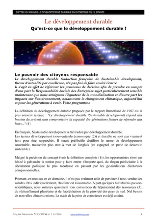 METTRE EN OEUVRE LE DÉVELOPPEMENT DURABLE EN ENTREPRISE EN 12 POINTS



                         Le développement durable
              Qu'est-ce que le développement durable ?




 Le pouvoir des citoyens responsable
 Le développement durable traduction française de Sustainable development,
 thème d'actualité par excellence, n'a pas ﬁni de faire couler l'encre.
 Il s'agit en effet de réformer les processus de décision aﬁn de prendre en compte
 d'une part la Responsabilité Sociale des Entreprise sujet particulièrement sensible
 maintenant que nous atteignons l'équateur de la mondialisation et d'autre part les
 impacts sur l'environnement, notamment le changement climatique, aujourd'hui
 et pour les générations à venir. Vaste programme

 La déﬁnition du développement durable proposée par le rapport Brundtland de 1987 est la
 plus souvent retenue : "Le développement durable (Sustainable development) répond aux
 besoins du présent sans compromettre la capacité des générations futures de répondre aux
 leurs..." (1)

 En français, Sustainable development a été traduit par développement durable.
 Les termes développement (sous-entendu économique (2)) et durable ne sont pas vraiment
 faits pour être rapprochés. Il serait préférable d'utiliser le terme de développement
 soutenable, traduction plus mot à mot de l'anglais (en espagnol on parle de desarollo
 sustenible).

 Malgré la précision du concept (voir la déﬁnition complète (1)), les opportunistes n'ont pas
 hésité à galvauder la notion pour y faire entrer n'importe quoi, du slogan publicitaire à la
 déclaration politique la plus racoleuse en passant par les gesticulations électorales
 compassionnelles.

 Pourtant, en tout cas en ce domaine, il n'est pas vraiment utile de persister à nous vendre des
 salades. Pris individuellement, l'homme est raisonnable. A part quelques hurluberlus pseudo-
 scientiﬁques, nous sommes quasiment tous convaincus de l'épuisement des ressources (3),
 du réchauffement planétaire et de l'accélération de la pauvreté des pays du sud. Nul besoin
 de nouvelles démonstrations. Le stade de la prise de conscience est déjà atteint.




© ALAIN FERNANDEZ NODESWAY V1.2 12/2010    www.nodesway.com
                                   4
 
