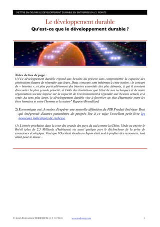 METTRE EN OEUVRE LE DÉVELOPPEMENT DURABLE EN ENTREPRISE EN 12 POINTS



                         Le développement durable
              Qu'est-ce que le développement durable ?




 Notes de bas de page :
 (1)"Le développement durable répond aux besoins du présent sans compromettre la capacité des
 générations futures de répondre aux leurs. Deux concepts sont inhérents à cette notion : le concept
 de « besoins », et plus particulièrement des besoins essentiels des plus démunis, à qui il convient
 d'accorder la plus grande priorité, et l'idée des limitations que l'état de nos techniques et de notre
 organisation sociale impose sur la capacité de l'environnement à répondre aux besoins actuels et à
 venir. Au sens plus large, le développement durable vise à favoriser un état d'harmonie entre les
 êtres humains et entre l'homme et la nature" Rapport Brundtland

 2) Economique oui. A moins d'espérer une nouvelle déﬁnition du PIB Produit Intérieur Brut
    qui intègrerait d'autres paramètres de progrès lire à ce sujet l'excellent petit livre les
    nouveaux indicateurs de richesse

 (3) L'entrée prochaine dans la cour des grands des pays du sud comme la Chine, l'Inde ou encore le
 Brésil (plus de 2,5 Milliards d'habitants) est aussi quelque part le déclencheur de la prise de
 conscience écologique. Tant que l'Occident étendu au Japon était seul à proﬁter des ressources, tout
 allait pour le mieux...




© ALAIN FERNANDEZ NODESWAY V1.2 12/2010      www.nodesway.com
                                       5
 