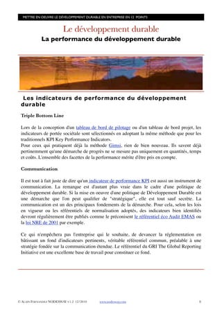 METTRE EN OEUVRE LE DÉVELOPPEMENT DURABLE EN ENTREPRISE EN 12 POINTS


                         Le développement durable
             La performance du développement durable




  Les indicateurs de performance du développement
 durable

 Triple Bottom Line

 Lors de la conception d'un tableau de bord de pilotage ou d'un tableau de bord projet, les
 indicateurs de portée sociétale sont sélectionnés en adoptant la même méthode que pour les
 traditionnels KPI Key Performance Indicators.
 Pour ceux qui pratiquent déjà la méthode Gimsi, rien de bien nouveau. Ils savent déjà
 pertinemment qu'une démarche de progrès ne se mesure pas uniquement en quantités, temps
 et coûts. L'ensemble des facettes de la performance mérite d'être pris en compte.

 Communication

 Il est tout à fait juste de dire qu'un indicateur de performance KPI est aussi un instrument de
 communication. La remarque est d'autant plus vraie dans le cadre d'une politique de
 développement durable. Si la mise en oeuvre d'une politique de Développement Durable est
 une démarche que l'on peut qualiﬁer de "stratégique", elle est tout sauf secrète. La
 communication est un des principaux fondements de la démarche. Pour cela, selon les lois
 en vigueur ou les référentiels de normalisation adoptés, des indicateurs bien identiﬁés
 devront régulièrement être publiés comme le préconisent le référentiel éco Audit EMAS ou
 la loi NRE de 2001 par exemple.

 Ce qui n'empêchera pas l'entreprise qui le souhaite, de devancer la réglementation en
 bâtissant un fond d'indicateurs pertinents, véritable référentiel commun, préalable à une
 stratégie fondée sur la communication étendue. Le référentiel du GRI The Global Reporting
 Initiative est une excellente base de travail pour constituer ce fond.




© ALAIN FERNANDEZ NODESWAY V1.2 12/2010    www.nodesway.com
                                   8
 