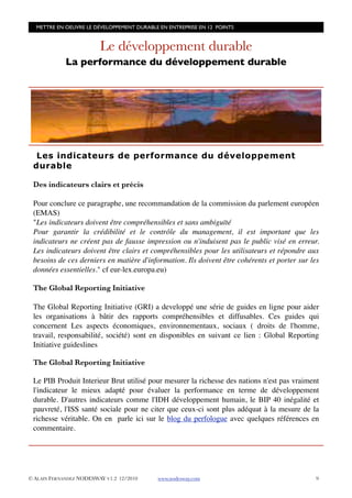 METTRE EN OEUVRE LE DÉVELOPPEMENT DURABLE EN ENTREPRISE EN 12 POINTS


                         Le développement durable
             La performance du développement durable




  Les indicateurs de performance du développement
 durable

 Des indicateurs clairs et précis

 Pour conclure ce paragraphe, une recommandation de la commission du parlement européen
 (EMAS)
 "Les indicateurs doivent être compréhensibles et sans ambiguïté
 Pour garantir la crédibilité et le contrôle du management, il est important que les
 indicateurs ne créent pas de fausse impression ou n'induisent pas le public visé en erreur.
 Les indicateurs doivent être clairs et compréhensibles pour les utilisateurs et répondre aux
 besoins de ces derniers en matière d'information. Ils doivent être cohérents et porter sur les
 données essentielles." cf eur-lex.europa.eu)

 The Global Reporting Initiative

 The Global Reporting Initiative (GRI) a developpé une série de guides en ligne pour aider
 les organisations à bâtir des rapports compréhensibles et diffusables. Ces guides qui
 concernent Les aspects économiques, environnementaux, sociaux ( droits de l'homme,
 travail, responsabilité, société) sont en disponibles en suivant ce lien : Global Reporting
 Initiative guideslines

 The Global Reporting Initiative

 Le PIB Produit Interieur Brut utilisé pour mesurer la richesse des nations n'est pas vraiment
 l'indicateur le mieux adapté pour évaluer la performance en terme de développement
 durable. D'autres indicateurs comme l'IDH développement humain, le BIP 40 inégalité et
 pauvreté, l'ISS santé sociale pour ne citer que ceux-ci sont plus adéquat à la mesure de la
 richesse véritable. On en parle ici sur le blog du perfologue avec quelques références en
 commentaire.




© ALAIN FERNANDEZ NODESWAY V1.2 12/2010    www.nodesway.com
                                  9
 