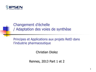1 
Changement d’échelle 
/ Adaptation des voies de synthèse 
Principes et Applications aux projets RetD dans 
l’industrie pharmaceutique 
Christian Diolez 
Rennes, 2013 Part 1 et 2 
 