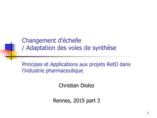 1
Changement d’échelle
/ Adaptation des voies de synthèse
Christian Diolez
Rennes, 2015 part 3
Principes et Applications aux projets RetD dans
l’industrie pharmaceutique
 