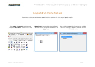 Tutoriel SilverDev – Créez une grille et son menu pop-up en RPG avec le Designer 
Experia -- Tous droits réservés -- 10 / 23 
4. Ajout d’un menu Pop-up 
Nous créons maintenant le menu pop-up qui s’affichera suite à un clic droit sur une ligne de la grille. 
Dans l’onglet « Composants » sélectionnez le composant CPopupMenu, et posez-le sur la fiche 
CpopupMenu est représenté par un carré. Double-cliquez sur le carré pour ajouter des éléments à ce popup menu. 
Dans la fenêtre qui apparaît, effectuez un clic droit puis cliquez sur « Nouveau » pour créer un élément du menu. 
 