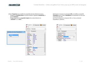 Tutoriel SilverDev – Créez une grille et son menu pop-up en RPG avec le Designer 
Experia -- Tous droits réservés -- 11 / 23 
Utilisez l’inspecteur pour modifier les propriétés de l’élément de menu : 
- La propriété Name : appelez-le itemRefresh. 
- La propriété Caption : en « Rafraîchir » 
Sélectionnez à nouveau le composant CSFL, et modifiez sa propriété PopupMenu avec la valeur PopupMenu1 correspondant au menu que nous venons de créer. 
Lors d’un clic droit sur le composant CSFL, ce menu contextuel PopupMenu1 s’affichera. 
 
