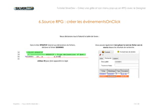 Tutoriel SilverDev – Créez une grille et son menu pop-up en RPG avec le Designer 
Experia -- Tous droits réservés -- 13 / 23 
6. Source RPG : créer l’événement OnClick 
Nous déclarons tout d’abord la table de livres : 
Dans le bloc RPGSPCIF réservé aux déclarations de fichiers, 
déclarez le fichier SDDMBKS 
Vous pouvez également faire glisser le nom du fichier vers le source depuis les résultats de recherche. 
Utilisez F8 pour faire apparaître la règle 
 