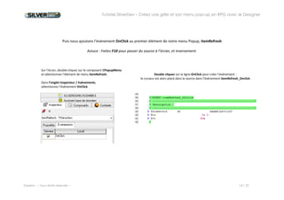 Tutoriel SilverDev – Créez une grille et son menu pop-up en RPG avec le Designer 
Experia -- Tous droits réservés -- 14 / 23 
Puis nous ajoutons l’événement OnClick à l’élément de notre menu Popup, itemRefresh 
Astuce : Faites F10 pour passer du source à l’écran, et inversement. 
Sur l’écran, double-cliquez sur le composant CPopupMenu 
et sélectionnez l’élément de menu itemRefresh. 
Dans l’onglet Inspecteur / Evénements, 
sélectionnez l’événement OnClick 
Double cliquez sur la ligne OnClick pour créer l’événement : 
le curseur est alors placé dans le source dans l’événement itemRefresh_Onclick. 
 