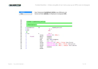 Tutoriel SilverDev – Créez une grille et son menu pop-up en RPG avec le Designer 
Experia -- Tous droits réservés -- 15 / 23 
Dans l’événement itemRefresh_OnClick, nous effectuons une 
lecture du fichier sddmbks et remplissons le composant CSFL : 
Notes : les mots en violet sont des fonctions fournies avec SilverDev permettant de manipuler les composants depuis le programme RPG. 
En cours de saisie, pour avoir la liste des fonctions SilverDev, tapez Ctrl+Espace pour faire apparaître la liste des fonctions correspondant au début du mot en cours de saisie. 
 