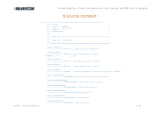 Tutoriel SilverDev – Créez une grille et son menu pop-up en RPG avec le Designer 
Experia -- Tous droits réservés -- 18 / 23 
*/BLOCK RPGSR 
// -------------- RPGSR : Sub Routine 
*/BLOCK RPGTABLE 
// -------------- RPGTABLE : Compile time array data (**) 
*/EVENT itemRefresh_OnClick 
‚* --------------------------------------------------------------* 
‚* Description : 
‚* --------------------------------------------------------------* 
D Parameters ds based(pevtinf) 
D Win 5u 0 
D Evt 48a 
‚* 
D row s 10u 0 
ccallpsdClear(F1:'SFL1') 
C *lovalsetllsddmbks 
c read sddmbks 
cdow not %eof(sddmbks) 
ceval row = row + 1 
ccallpsdSetCell(F1:'SFL1':'Title':Row:Title) 
ccallpsdSetCellNum(F1:'SFL1':'Price':Row:price) 
ccallpsdSetCellNum(F1:'SFL1':'idbook':Row:idbook) 
c read sddmbks 
cenddo 
 