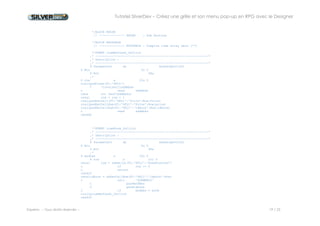 Tutoriel SilverDev – Créez une grille et son menu pop-up en RPG avec le Designer 
Experia -- Tous droits réservés -- 19 / 23 
9. Compilation du source RPG 
Enregistrez les modifications faites dans le source avec le bouton signalé ci dessous ou avec le menu « Membres/Enregistrer membre » 
Compilez le programme avec le menu « Compilation / Générer programme ». 
Une boîte de dialogue vous signale les éventuelles erreurs de compilation : cliquez sur OK. 
Les résultats de compilation apparaissent en gras dans cette nouvelle fenêtre. 
Double cliquez sur une ligne pour accéder à l’emplacement dans le source. 
Lorsqu’il n’y a plus d’erreur, le programme est créé dans SILVERDEMO. 
 