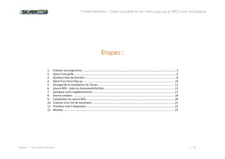 Tutoriel SilverDev – Créez une grille et son menu pop-up en RPG avec le Designer 
Experia -- Tous droits réservés -- 2 / 23 
Etapes : 
1. Création du programme ................................................................................................................................ 3 
2. Ajout d’une grille ........................................................................................................................................... 6 
3. Assistant base de données ............................................................................................................................ 8 
4. Ajout d’un menu Pop-up ............................................................................................................................. 10 
5. Sauvegarde et compilation de l’écran ......................................................................................................... 12 
6. Source RPG : créer les événementsOnClick ................................................................................................ 13 
7. Quelques outils supplémentaires ............................................................................................................... 16 
8. Source complet : ......................................................................................................................................... 17 
9. Compilation du source RPG......................................................................................................................... 19 
10. Création d’un CLP de lancement ................................................................................................................. 20 
11. Première mise à disposition ........................................................................................................................ 21 
12. Résultat ....................................................................................................................................................... 22 
 