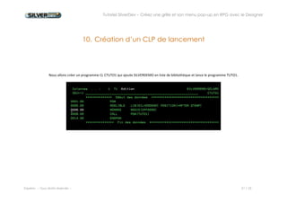 Tutoriel SilverDev – Créez une grille et son menu pop-up en RPG avec le Designer 
Experia -- Tous droits réservés -- 21 / 23 
11. Première mise à disposition 
Pour mettre l’application à disposition des utilisateurs, vous devez être administrateur. Vérifiez que votre profil est dans le fichier PSVDADM. 
Lancez MyDesk et placez-vous à l’endroit où vous souhaitez mettre à disposition votre nouvelle application. 
Faites un clic-droit puis « Nouvelle application » 
Remplissez la boîte de dialogue qui apparait avec le nom de la nouvelle application, le nom du fichier et la commande CALL. 
Dans la fenêtre suivante, sélectionnez qui est autorisé à lancer votre application. 
 