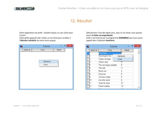 Tutoriel SilverDev – Créez une grille et son menu pop-up en RPG avec le Designer 
Experia -- Tous droits réservés -- 23 / 23 
Plus d’informations sur www.silverdev.com 
Notice relative aux droits d'auteurs. 
Les informations contenues dans ce document pourront faire l'objet de modifications sans préavis et ne sauraient en aucune manière engager EXPERIA. La fourniture du progiciel est régie par un octroi de licence ou un accord de confidentialité. Le progiciel ne peut être utilisé, copié ou reproduit sur quelque support que ce soit que conformément aux termes de cette licence ou de cet accord de confidentialité. L'acheteur ne peut effectuer des copies que dans le but de sauvegarde ou d'archivage. 
Aucune partie du manuel et du progiciel ne peut être reproduite ou transmise par quelque moyen que ce soit, électronique ou mécanique, y compris par photocopie, enregistrement ou tout autre procédé de stockage, de traitement et de récupération d'informations, pour d'autres buts que l'usage personnel de l'acheteur sans permission expresse et écrite de la société EXPERIA. 
SilverDev est une marque déposée d’EXPERIA Europe 
IBM, AS/400, iSeries, System i, i5, Power I sont des marques déposées de International Business Machines Corporation. 
Windows est une marque déposée de Microsoft. 
Tous les autres produits sont des marques déposées de leur société respective. 
EXPERIA Europe 
4, rue L.Beridot 
Les jardins d'Epione 
38500 VOIRON - FRANCE 
www.experia.com 
info@experia.com 