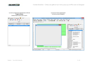 Tutoriel SilverDev – Créez une grille et son menu pop-up en RPG avec le Designer 
Experia -- Tous droits réservés -- 5 / 23 
Le nom du programme apparaît dans la liste de l’onglet contexte. 
Double-cliquez dessus pour l’ouvrir. 
Le source et l’écran apparaissent. 
Le source est pré-enregistré. 
 