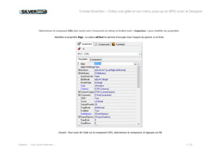 Tutoriel SilverDev – Créez une grille et son menu pop-up en RPG avec le Designer 
Experia -- Tous droits réservés -- 7 / 23 
Sélectionnez le composant CSFL (des carrés noirs l’entourent) et utilisez la fenêtre outil « Inspecteur » pour modifier ses propriétés. 
Modifiez la propriété Align : La valeur alClient lui permet d’occuper tout l’espace du parent, ici la fiche 
Conseil : Pour avoir de l’aide sur le composant CSFL, sélectionnez le composant, et appuyez sur F1.  