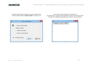 Tutoriel SilverDev – Créez une grille et son menu pop-up en RPG avec le Designer 
Experia -- Tous droits réservés -- 9 / 23 
Une fenêtre apparaît vous demandant ce que vous souhaitez faire. 
Gardez le choix par défaut « Ajouter à la grille » et cliquez sur ok 
Trois colonnes ont été crées dans le composant CSFL. 
Les propriétés de ces colonnes ont été modifiées en fonction des champs du fichier. Vous pouvez re-modifier les propriétés de ces colonnes si vous le souhaitez. 
 