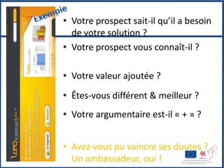 • Votre prospect sait-il qu’il a besoin
                   de votre solution ?
                 • Votre prospect vous connaît-il ?

                 • Votre valeur ajoutée ?
                 • Êtes-vous différent & meilleur ?
                 • Votre argumentaire est-il « + » ?


& fidélisation   • Avez-vous pu vaincre ses doutes ?
                   Un ambassadeur, oui !
 