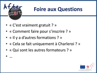 Foire aux Questions

•   « C’est vraiment gratuit ? »
•   « Comment faire pour s’inscrire ? »
•   « Il y a d’autres formations ? »
•   « Cela se fait uniquement à Charleroi ? »
•   « Qui sont les autres formateurs ? »
•   …
 