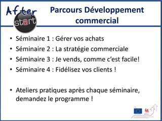 Parcours Développement
                     commercial
•   Séminaire 1 : Gérer vos achats
•   Séminaire 2 : La stratégie commerciale
•   Séminaire 3 : Je vends, comme c’est facile!
•   Séminaire 4 : Fidélisez vos clients !

• Ateliers pratiques après chaque séminaire,
  demandez le programme !
 