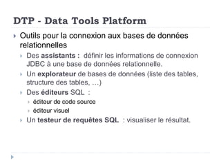 DTP - Data Tools Platform
 Outils pour la connexion aux bases de données
relationnelles
 Des assistants : définir les informations de connexion
JDBC à une base de données relationnelle.
 Un explorateur de bases de données (liste des tables,
structure des tables, …)
 Des éditeurs SQL :
 éditeur de code source
 éditeur visuel
 Un testeur de requêtes SQL : visualiser le résultat.
 