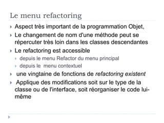 Le menu refactoring
 Aspect très important de la programmation Objet,
 Le changement de nom d'une méthode peut se
répercuter très loin dans les classes descendantes
 Le refactoring est accessible
 depuis le menu Refactor du menu principal
 depuis le menu contextuel
 une vingtaine de fonctions de refactoring existent
 Applique des modifications soit sur le type de la
classe ou de l'interface, soit réorganiser le code lui-
même
 