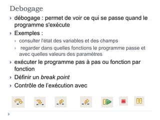 Debogage
 débogage : permet de voir ce qui se passe quand le
programme s'exécute
 Exemples :
 consulter l'état des variables et des champs
 regarder dans quelles fonctions le programme passe et
avec quelles valeurs des paramètres
 exécuter le programme pas à pas ou fonction par
fonction
 Définir un break point
 Contrôle de l’exécution avec
 