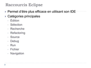 Raccourcis Eclipse
 Permet d’être plus efficace en utilisant son IDE
 Catégories principales
• Édition
• Sélection
• Recherche
• Refactoring
• Source
• Debug
• Run
• Fichier
• Navigation
 