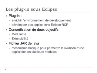 Les plug-in sous Eclipse
 Plug-in :
 enrichir l'environnement de développement
 développer des applications Eclipse RCP
 Concrétisation de deux objectifs
 Modularité
 Extensibilité
 Fichier JAR de java
 mécanisme basique pour permettre la livraison d'une
application en plusieurs modules
 