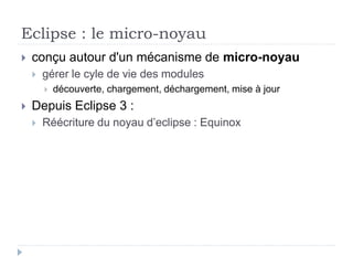 Eclipse : le micro-noyau
 conçu autour d'un mécanisme de micro-noyau
 gérer le cyle de vie des modules
 découverte, chargement, déchargement, mise à jour
 Depuis Eclipse 3 :
 Réécriture du noyau d’eclipse : Equinox
 