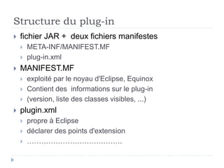 Structure du plug-in
 fichier JAR + deux fichiers manifestes
 META-INF/MANIFEST.MF
 plug-in.xml
 MANIFEST.MF
 exploité par le noyau d'Eclipse, Equinox
 Contient des informations sur le plug-in
 (version, liste des classes visibles, ...)
 plugin.xml
 propre à Eclipse
 déclarer des points d'extension
 ………………………………….
 