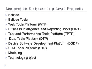 Les projets Eclipse : Top Level Projects
 Eclipse
 Eclipse Tools
 Web Tools Platform (WTP)
 Business Intelligence and Reporting Tools (BIRT)
 Test and Performance Tools Platform (TPTP)
 Data Tools Platform (DTP)
 Device Software Development Platform (DSDP)
 SOA Tools Platform (STP)
 Modeling
 Technology project
 