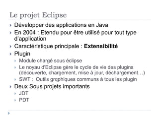 Le projet Eclipse
 Développer des applications en Java
 En 2004 : Etendu pour être utilisé pour tout type
d’application
 Caractéristique principale : Extensibilité
 Plugin
 Module chargé sous éclipse
 Le noyau d'Eclipse gère le cycle de vie des plugins
(découverte, chargement, mise à jour, déchargement…)
 SWT : Outils grqphiques communs à tous les plugin
 Deux Sous projets importants
 JDT
 PDT
 