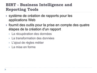 BIRT - Business Intelligence and
Reporting Tools
 système de création de rapports pour les
applications Web
 fournit des outils pour la prise en compte des quatre
étapes de la création d'un rapport
 La récupération des données
 La transformation des données
 L'ajout de règles métier
 La mise en forme
 