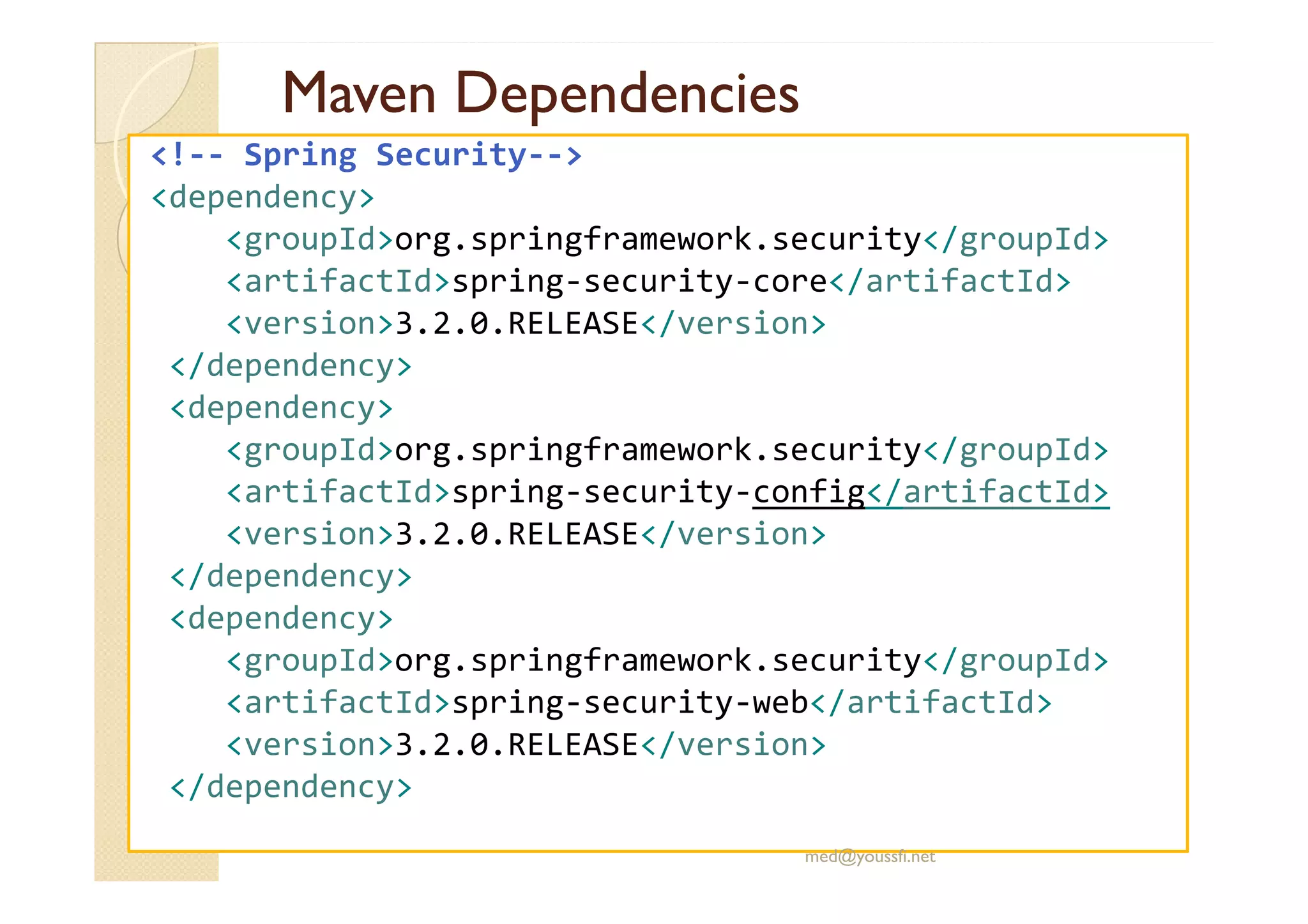 Maven
Maven Dependencies
Dependencies
<!-- Spring Security-->
<dependency>
<groupId>org.springframework.security</groupId>
<artifactId>spring-security-core</artifactId>
<version>3.2.0.RELEASE</version>
</dependency>
<dependency>
<groupId>org.springframework.security</groupId>
<groupId>org.springframework.security</groupId>
<artifactId>spring-security-config</artifactId>
<version>3.2.0.RELEASE</version>
</dependency>
<dependency>
<groupId>org.springframework.security</groupId>
<artifactId>spring-security-web</artifactId>
<version>3.2.0.RELEASE</version>
</dependency>
med@youssfi.net
 