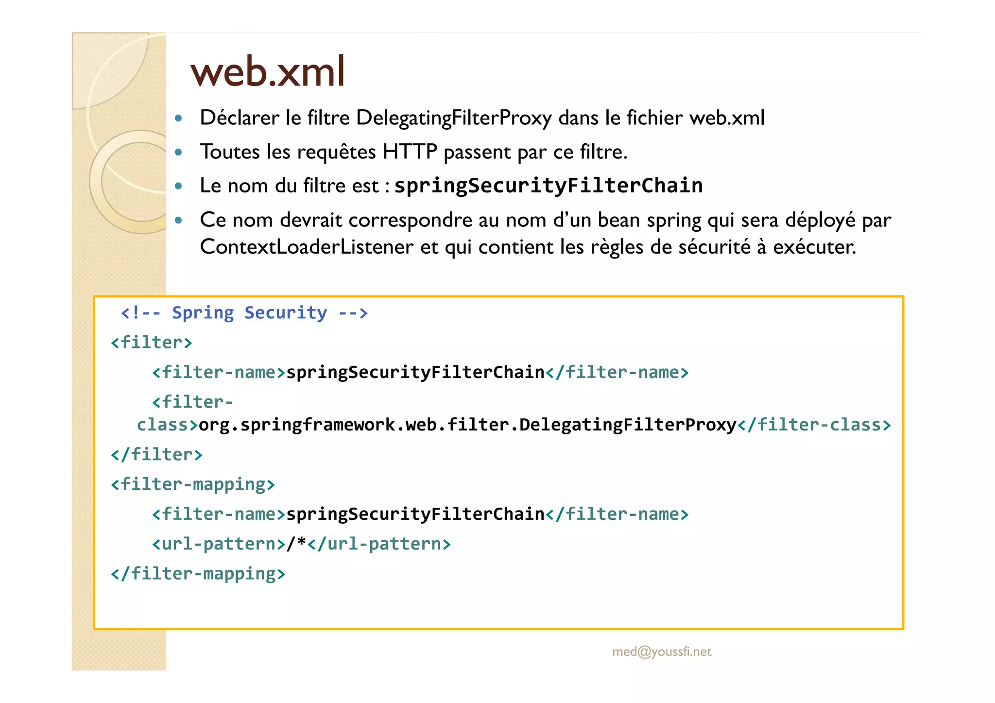web.xml
web.xml
<!-- Spring Security -->
<filter>
Déclarer le filtre DelegatingFilterProxy dans le fichier web.xml
Toutes les requêtes HTTP passent par ce filtre.
Le nom du filtre est : springSecurityFilterChain
Ce nom devrait correspondre au nom d’un bean spring qui sera déployé par
ContextLoaderListener et qui contient les règles de sécurité à exécuter.
<filter>
<filter-name>springSecurityFilterChain</filter-name>
<filter-
class>org.springframework.web.filter.DelegatingFilterProxy</filter-class>
</filter>
<filter-mapping>
<filter-name>springSecurityFilterChain</filter-name>
<url-pattern>/*</url-pattern>
</filter-mapping>
med@youssfi.net
 