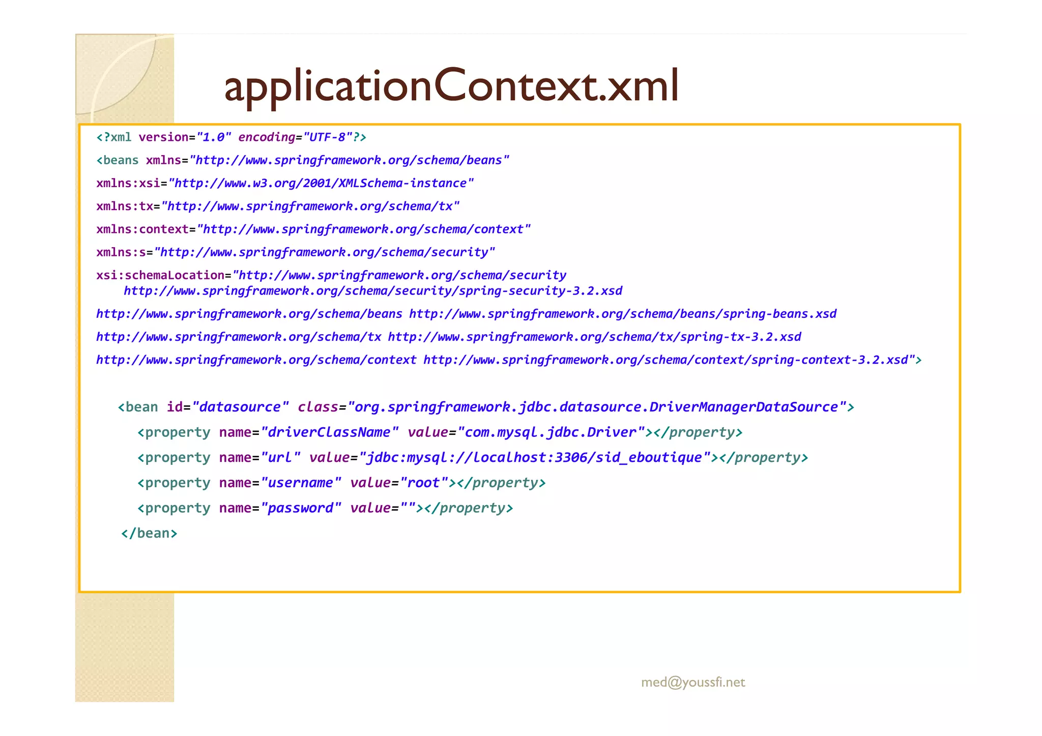 applicationContext.xml
applicationContext.xml
<?xml version="1.0" encoding="UTF-8"?>
<beans xmlns="http://www.springframework.org/schema/beans"
xmlns:xsi="http://www.w3.org/2001/XMLSchema-instance"
xmlns:tx="http://www.springframework.org/schema/tx"
xmlns:context="http://www.springframework.org/schema/context"
xmlns:s="http://www.springframework.org/schema/security"
xsi:schemaLocation="http://www.springframework.org/schema/security
http://www.springframework.org/schema/security/spring-security-3.2.xsd
http://www.springframework.org/schema/beans http://www.springframework.org/schema/beans/spring-beans.xsd
http://www.springframework.org/schema/tx http://www.springframework.org/schema/tx/spring-tx-3.2.xsd
http://www.springframework.org/schema/context http://www.springframework.org/schema/context/spring-context-3.2.xsd">
<bean id="datasource" class="org.springframework.jdbc.datasource.DriverManagerDataSource">
<property name="driverClassName" value="com.mysql.jdbc.Driver"></property>
<property name="url" value="jdbc:mysql://localhost:3306/sid_eboutique"></property>
<property name="username" value="root"></property>
<property name="password" value=""></property>
</bean>
med@youssfi.net
 
