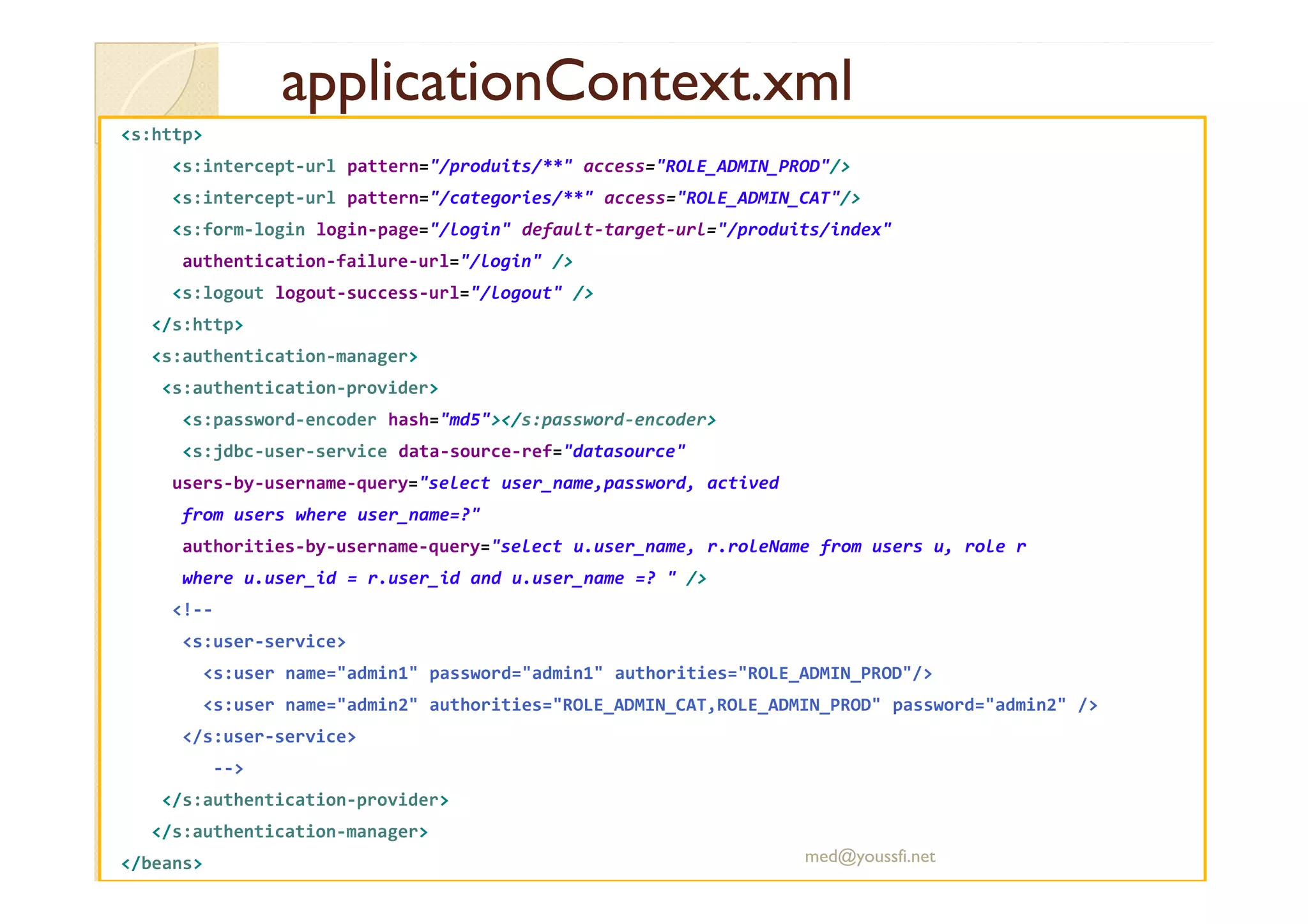 applicationContext.xml
applicationContext.xml
<s:http>
<s:intercept-url pattern="/produits/**" access="ROLE_ADMIN_PROD"/>
<s:intercept-url pattern="/categories/**" access="ROLE_ADMIN_CAT"/>
<s:form-login login-page="/login" default-target-url="/produits/index"
authentication-failure-url="/login" />
<s:logout logout-success-url="/logout" />
</s:http>
<s:authentication-manager>
<s:authentication-provider>
<s:password-encoder hash="md5"></s:password-encoder>
<s:jdbc-user-service data-source-ref="datasource"
users-by-username-query="select user_name,password, actived
from users where user_name=?"
authorities-by-username-query="select u.user_name, r.roleName from users u, role r
where u.user_id = r.user_id and u.user_name =? " />
<!--
<s:user-service>
<s:user name="admin1" password="admin1" authorities="ROLE_ADMIN_PROD"/>
<s:user name="admin2" authorities="ROLE_ADMIN_CAT,ROLE_ADMIN_PROD" password="admin2" />
</s:user-service>
-->
</s:authentication-provider>
</s:authentication-manager>
</beans> med@youssfi.net
 