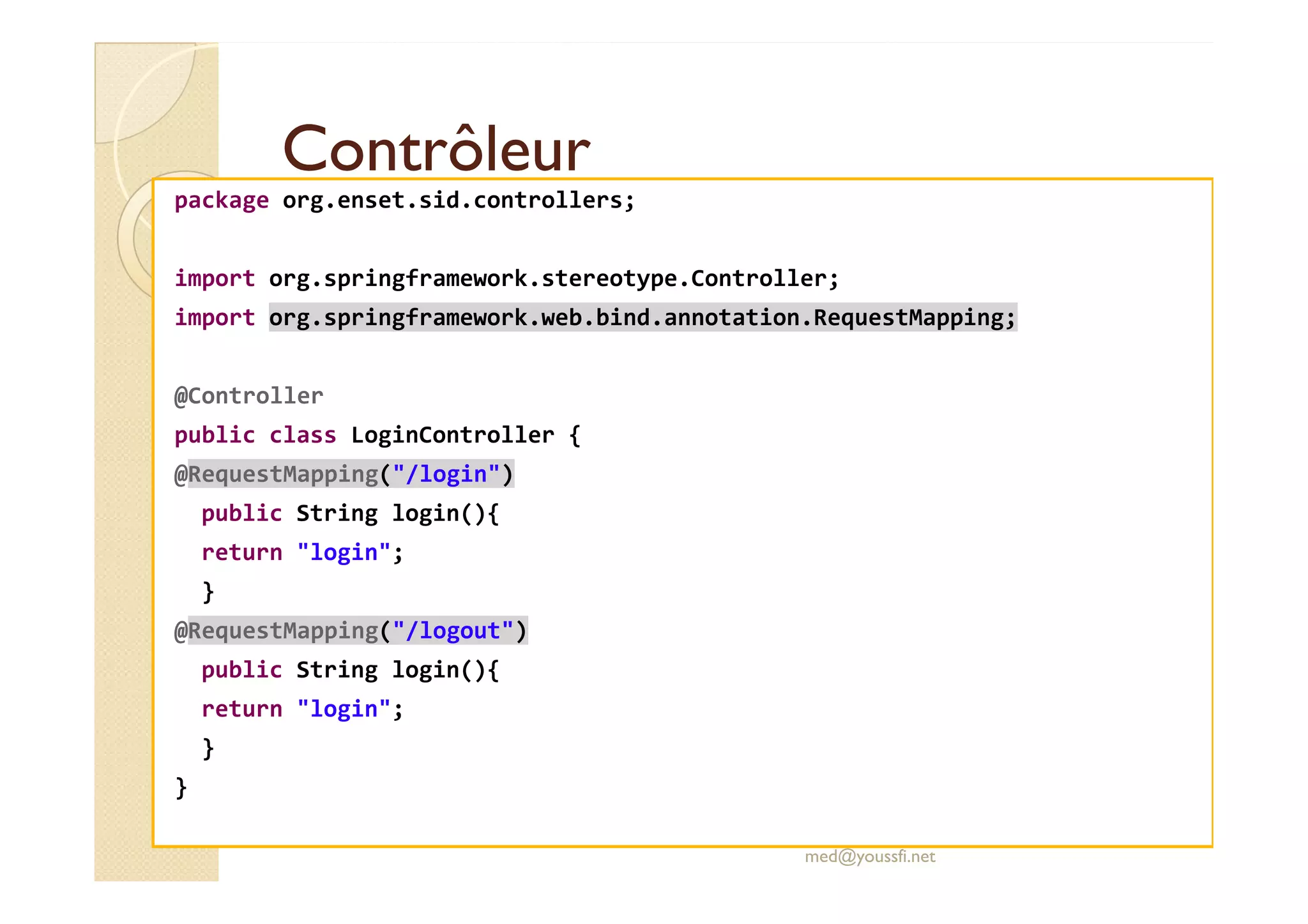 Contrôleur
Contrôleur
package org.enset.sid.controllers;
import org.springframework.stereotype.Controller;
import org.springframework.web.bind.annotation.RequestMapping;
@Controller
public class LoginController {
@RequestMapping("/login")
@RequestMapping("/login")
public String login(){
return "login";
}
@RequestMapping("/logout")
public String login(){
return "login";
}
}
med@youssfi.net
 