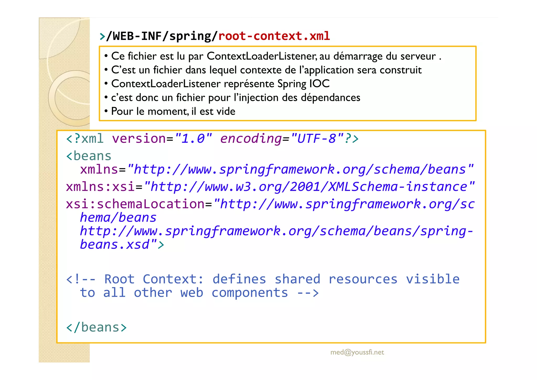>
>/WEB
/WEB-
-INF/
INF/spring
spring/
/root
root-
-context.xml
context.xml
<?xml version="1.0" encoding="UTF-8"?>
<beans
xmlns="http://www.springframework.org/schema/beans"
xmlns:xsi="http://www.w3.org/2001/XMLSchema-instance"
• Ce fichier est lu par ContextLoaderListener, au démarrage du serveur .
• C’est un fichier dans lequel contexte de l’application sera construit
• ContextLoaderListener représente Spring IOC
• c’est donc un fichier pour l’injection des dépendances
• Pour le moment, il est vide
xmlns:xsi="http://www.w3.org/2001/XMLSchema-instance"
xsi:schemaLocation="http://www.springframework.org/sc
hema/beans
http://www.springframework.org/schema/beans/spring-
beans.xsd">
<!-- Root Context: defines shared resources visible
to all other web components -->
</beans>
med@youssfi.net
 