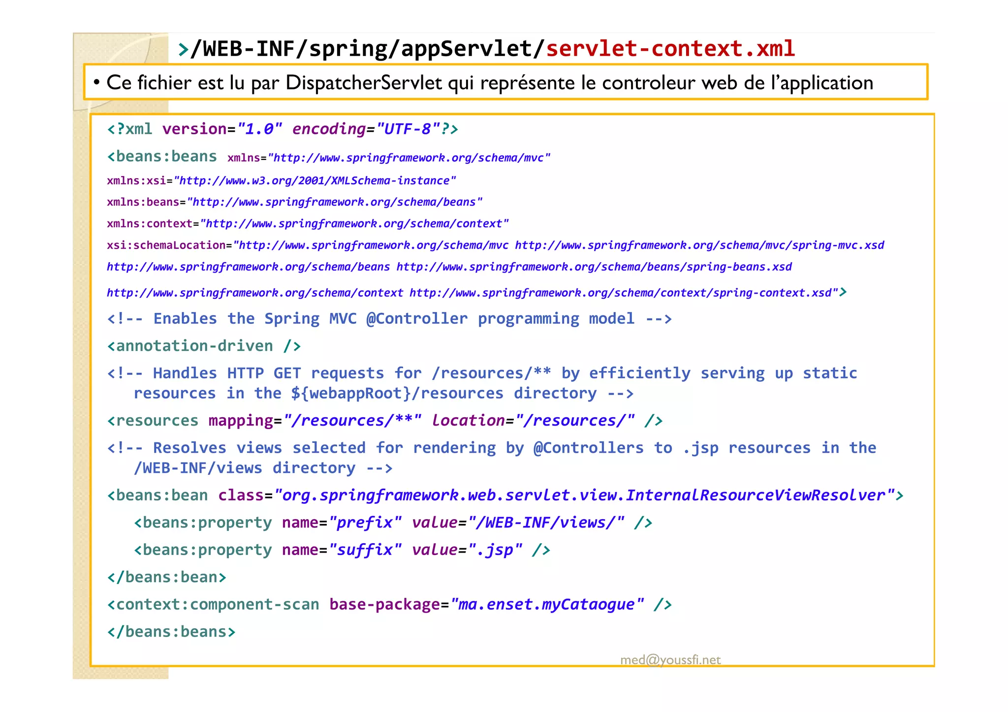 >
>/WEB
/WEB-
-INF/
INF/spring
spring/
/appServlet
appServlet/
/servlet
servlet-
-context.xml
context.xml
<?xml version="1.0" encoding="UTF-8"?>
<beans:beans xmlns="http://www.springframework.org/schema/mvc"
xmlns:xsi="http://www.w3.org/2001/XMLSchema-instance"
xmlns:beans="http://www.springframework.org/schema/beans"
xmlns:context="http://www.springframework.org/schema/context"
xsi:schemaLocation="http://www.springframework.org/schema/mvc http://www.springframework.org/schema/mvc/spring-mvc.xsd
http://www.springframework.org/schema/beans http://www.springframework.org/schema/beans/spring-beans.xsd
http://www.springframework.org/schema/context http://www.springframework.org/schema/context/spring-context.xsd">
<!-- Enables the Spring MVC @Controller programming model -->
<annotation-driven />
• Ce fichier est lu par DispatcherServlet qui représente le controleur web de l’application
<!-- Handles HTTP GET requests for /resources/** by efficiently serving up static
resources in the ${webappRoot}/resources directory -->
<resources mapping="/resources/**" location="/resources/" />
<!-- Resolves views selected for rendering by @Controllers to .jsp resources in the
/WEB-INF/views directory -->
<beans:bean class="org.springframework.web.servlet.view.InternalResourceViewResolver">
<beans:property name="prefix" value="/WEB-INF/views/" />
<beans:property name="suffix" value=".jsp" />
</beans:bean>
<context:component-scan base-package="ma.enset.myCataogue" />
</beans:beans>
med@youssfi.net
 