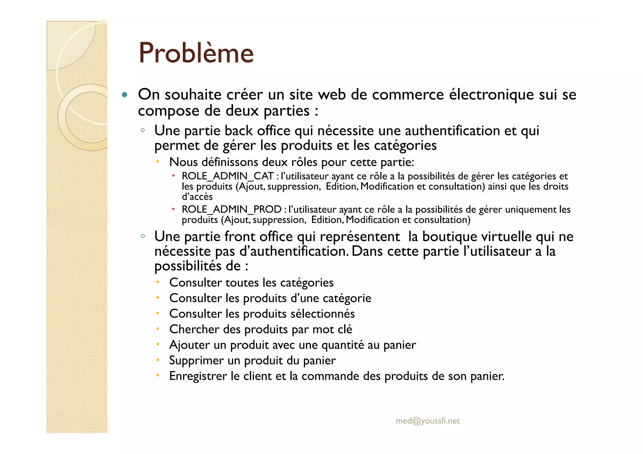 Problème
Problème
On souhaite créer un site web de commerce électronique sui se
compose de deux parties :
◦ Une partie back office qui nécessite une authentification et qui
permet de gérer les produits et les catégories
Nous définissons deux rôles pour cette partie:
ROLE_ADMIN_CAT : l’utilisateur ayant ce rôle a la possibilités de gérer les catégories et
les produits (Ajout, suppression, Edition,Modification et consultation) ainsi que les droits
d’accès
ROLE_ADMIN_PROD : l’utilisateur ayant ce rôle a la possibilités de gérer uniquement les
produits (Ajout, suppression, Edition,Modification et consultation)
◦ Une partie front office qui représentent la boutique virtuelle qui ne
◦ Une partie front office qui représentent la boutique virtuelle qui ne
nécessite pas d’authentification. Dans cette partie l’utilisateur a la
possibilités de :
Consulter toutes les catégories
Consulter les produits d’une catégorie
Consulter les produits sélectionnés
Chercher des produits par mot clé
Ajouter un produit avec une quantité au panier
Supprimer un produit du panier
Enregistrer le client et la commande des produits de son panier.
med@youssfi.net
 