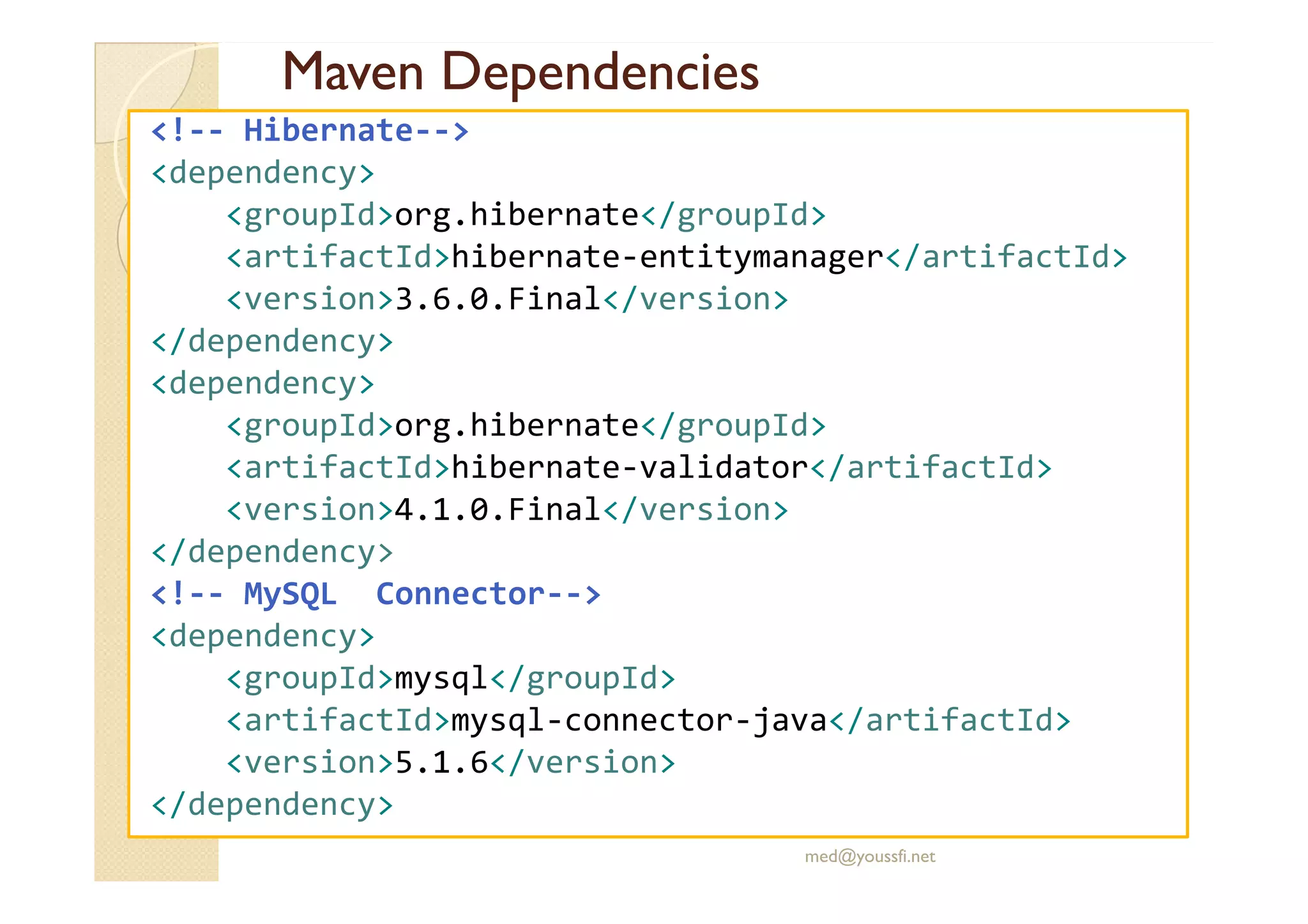Maven
Maven Dependencies
Dependencies
<!-- Hibernate-->
<dependency>
<groupId>org.hibernate</groupId>
<artifactId>hibernate-entitymanager</artifactId>
<version>3.6.0.Final</version>
</dependency>
<dependency>
<groupId>org.hibernate</groupId>
<artifactId>hibernate-validator</artifactId>
<artifactId>hibernate-validator</artifactId>
<version>4.1.0.Final</version>
</dependency>
<!-- MySQL Connector-->
<dependency>
<groupId>mysql</groupId>
<artifactId>mysql-connector-java</artifactId>
<version>5.1.6</version>
</dependency>
med@youssfi.net
 